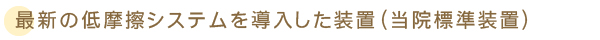 最新の低摩擦システムを導入した装置（当院標準装置）