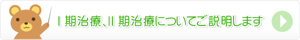 Ⅰ期治療、Ⅱ期治療についてご説明します