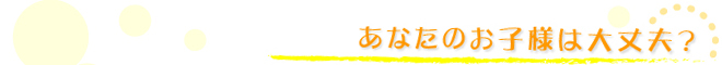 あなたのお子様は大丈夫？