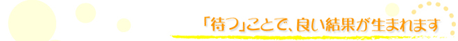 「待つ」ことで、良い結果が生まれます