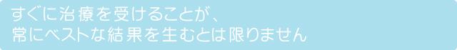 すぐに治療を受けることが、常にベストな結果を生むとは限りません