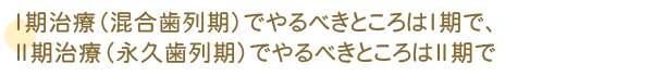 Ⅰ期治療（混合歯列期）でやるべきところはI期で、Ⅱ期治療（永久歯列期）でやるべきところはII期で