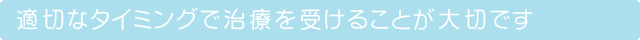 適切なタイミングで治療を受けることが大切です